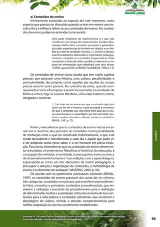e) Conteúdos de ensino
Intimamente associado ao exposto até este momento, outro
aspecto que precisa ser discutido quando se tem em mente uma escola crítica e reflexiva refere-se aos conteúdos de ensino. Por conteúdos de ensino podemos entender como sendo:
Uma parte integrante da matéria-prima é o que está
contido em um campo do conhecimento. Envolve informações, dados, fatos, conceitos, princípios e generalização pelas experiências do homem em relação a um âmbito ou setor da atividade humana. [...] Os bens culturais,
quando adaptados, elaborados e organizados pedagogicamente, compõem os conteúdos programáticos. Estes
constituem a fonte de onde o professor seleciona o conjunto de informações que trabalhará com seus alunos
(TURRA, apud ALVES; CARARO; FIGUEIREDO, 1998, p. 73).

Os conteúdos de ensino numa escola que tem como sujeitos
pessoas que possuem uma história, uma cultura, peculiaridades e
particularidades tão próprias como aqueles das escolas do campo
precisa assumir outra postura. Ao contrário de antes, quando eram
repassados como informações a serem incorporadas e assimiladas de
forma a-crítica, hoje se assume libertária, uma visão histórico-crítica,
integrada e concreta.

Porém, vale salientar que os conteúdos de ensino não se encerram em si mesmos, eles precisam ser encarados como possibilidade
de mediação entre o que foi construído historicamente, o que está
sendo descoberto e transformado a cada dia e aquilo que pode vir
a ser proposto como novo saber, e o ser humano em plena evolução. Para tanto, entendemos que os conteúdos de ensino devem estar articulados a fundamentos filosóficos e históricos da educação, à
concepção de indivíduo e sociedade, à pressupostos teóricos acerca
do desenvolvimento humano e “suas relações com a aprendizagem,
expressando-se como um dos elementos da matriz pedagógica, a
pressupor a seleção e organização de conteúdos, a metodologia de
ensino e as diretrizes de avaliação” (MARTINS, 2009, p. 94).
De acordo com os parâmetros curriculares nacionais (BRASIL,
1997), os conteúdos de ensino precisam dar conta de, no mínimo,
três categorias: conteúdos conceituais; que envolvem essencialmente fatos, conceitos e princípios; conteúdos procedimentais, que envolvem a utilização consciente de procedimentos para a realização
de determinadas tarefas e assimilação crítica da serventia de tais conteúdos para a vida prática; e conteúdos atitudinais, que envolvem a
abordagem de valores, normas e atitudes comportamentais para
melhor adaptação às normas socialmente estabelecidas.

Unidade III: O Projeto Político Pedagógico como articulador do trabalho da comunidade escolar:
interculturalidade, interdisciplinaridade e campesinato

Unidade III

[...] ao invés de um ensino em que o conteúdo seja visto
como um fim em si mesmo, o que se propõe é um ensino
em que o conteúdo seja visto como meio para que os alunos desenvolvam as capacidades que lhes permitam produzir e usufruir dos bens culturais, sociais e econômicos
(BRASIL, 1997, p. 73).

95

 