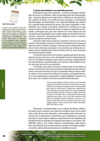 Sobre diversidade

Unidade III

O que é o ser humano? O que é ser
humano para você? O que é diversidade? Falar em diversidade no contexto escolar é falar em diferenças
humanas. A diversidade humana é
representada, principalmente: por
origem étnico-racial ou sociocultural; nacionalidade; língua; cognição;
opinião política ou outra; preferência
sexual ou religiosa; gênero; cor; idade
e deficiência. Ou seja, é falar de ser
humano, já que todos são diferentes.

f) Sobre diversidade e seus desdobramentos
Entendemos que esses aspectos – currículo, avaliação, estratégias de ensino e conteúdos, além do planejamento da ação pedagógica – é preciso observar de modo crítico e reflexivo as características
dos sujeitos escolares no sentido de que injustiças e conseqüente
desvalorização da diversidade e da multiculturalidade que podem
ser o grande ponto positivo do grupo, não sejam realizadas e internalizadas nos campos curriculares, avaliativos e cotidianos, ou seja,
há que se observar atentamente quem é o grupo ao qual está se pensando a educação para que não caiamos nos erros típicos de uma
sociedade que desqualifica seus sujeitos pelas características físicas,
mentais, sensoriais, comportamentais, religiosas, étnicas, culturais,
sexuais, de gênero, dentre outras.
Quando se fala nesses aspectos a primeira coisa que nos vem à
mente é diversidade, exclusão, inclusão. Entendemos que enquanto
falarmos sobre inclusão é porque a exclusão está acontecendo. Além
disso, temos claro que a exclusão é um conceito que emerge das relações sociais estabelecidas historicamente entre os seres humanos
no contexto da diversidade.
O conceito que temos de inclusão é aquele que parte do pressuposto de que vivemos numa diversidade humana extremamente
rica, em constante mudança e que todas as pessoas, independentes
de características e peculiaridades que marcam a diversidade humana, são seres únicos em sua existência.
A inclusão vista sobre esta ótica é aquela que vê em todos os
alunos características de seres produtores/reprodutores de história e
cultura, ao mesmo tempo em que se apropriam dessa história e dessa cultura. Assim, pensar em inclusão na escola, e consequentemente em sua organização, composição e responsabilidade, é pensar no
bem estar e no “sucesso” do aluno incondicionalmente, pois,
A inclusão diz respeito a todos os alunos, e não somente
a alguns. Ela envolve uma mudança de cultura e de organização da escola para assegurar acesso e participação
para todos os alunos que a freqüentam regularmente
e para aqueles que agora estão em serviço segregado,
mas que podem retornar à escola em algum momento
no futuro. A inclusão não é a colocação de cada criança
individual nas escolas, mas é criar uma ambiente onde
todos os estudantes possam desfrutar o acesso e o sucesso no currículo e tornar-se membros totais da comunidade escolar e local, sendo, desse modo, valorizados
(MITTLER, 2003, p. 236).

Pensando e compactuando com as idéias de Mittler (2003) e
de tantos outros autores, que tratam da temática, bem como tendo
claro o fato de que “em educação, a diversidade pode estimular-nos
à busca de um pluralismo universalista que contemple as variações
da cultura, o que requer mudanças importantes de mentalidade e de
fortalecimento de atitudes de respeito entre todos e com todos” (SACRISTAN, 2002, p. 23), cabem algumas considerações sobre alguns
focos de exclusão que a escola precisa se propor a combater, proporcionando a plena inclusão da pessoa no cotidiano escolar:

96

Unidade III: O Projeto Político Pedagógico como articulador do trabalho da comunidade escolar:
interculturalidade, interdisciplinaridade e campesinato

 