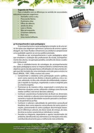 g) Acompanhando à ação pedagógica
O acompanhamento à ação pedagógica compõe-se de uma série de ações que objetivam aprimorar o processo de ensino e aprendizagem, dar maior fluidez e dinamismo ao cotidiano e proporcionar
uma qualidade superior ao serviço público prestado.
Entende-se por acompanhamento à ação pedagógica ações
que envolvem a avaliação dos profissionais da escola, acompanhamento dos alunos, recuperação paralela, conselho de classe e avaliação institucional.
Para o estabelecimento de estratégias de acompanhamento
das ações pedagógicas torna-se imprescindível o conhecimento dos
objetivos gerais da educação básica oficializados em documentos legais que têm tentado dar uma orientação curricular para o ensino no
Brasil, (BRASIL, 1997, 1998, e outros) tais como:
•	 Compreender a cidadania como participação social e política,
assim como exercício de direitos e deveres políticos, civis e sociais, adotando, no dia-a-dia, atitudes de solidariedade, cooperação e repúdio às injustiças, respeitando o outro e exigindo para
si o mesmo respeito;
•	 Posicionar-se de maneira crítica, responsável e construtiva nas
diferentes situações sociais, utilizando o diálogo como forma de
mediar conflitos e de tomar decisões coletivas;
•	 Conhecer características fundamentais do Brasil nas dimensões
sociais, materiais e culturais como meio para construir progressivamente a noção de identidade nacional e pessoal e o sentimento de pertinência ao País;
•	 Conhecer e valorizar a pluralidade do patrimônio sociocultural
brasileiro, bem como aspectos socioculturais de outros povos e
nações, posicionando-se contra qualquer discriminação baseada em diferenças culturais, de classe social, de crenças, de sexo,
de etnia ou outras características individuais e sociais;
•	 Perceber-se integrante, dependente e agente transformador do
ambiente, identificando seus elementos e as interações entre eles,
contribuindo ativamente para a melhoria do meio ambiente;

Unidade III: O Projeto Político Pedagógico como articulador do trabalho da comunidade escolar:
interculturalidade, interdisciplinaridade e campesinato

Unidade III

Sugestão de Filmes
Para o trabalho com as diferenças no sentido de necessidades
educativas especiais sugerimos:
•	 Vermelho como o céu;
•	 Procurando Nemo;
•	 À primeira vista;
•	 Filhos do silêncio;
•	 Janela da alma;
•	 Leon e Olvido;
•	 Meu pé esquerdo;
•	 O homem elefante;
•	 Rain man;
•	 Uma mente brilhante.

99

 