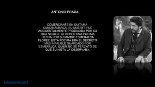 ANTONIO PRADA 
COMERCIANTE EN DUITAMA-CUNDINAMARCA, 
SU MUERTE FUE 
ACCIDENTALMENTE PRODUCIDA POR SU 
HIJA NICOLLE AL BEBER UNA POCIMA 
HECHA POR SU MADRE ESMERALDA 
FLOREZ, ESTA POCIMA ERA EL SECRETO 
MAS INFALIBLE GUARDADO POR 
ESMERALDA, QUIEN NO SE PERCATÓ DE 
QUE SU NIETA LA OBSERVABA. 
ESMERALDA FLOREZ 
 