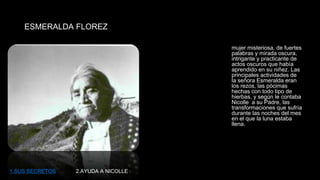ESMERALDA FLOREZ 
mujer misteriosa, de fuertes 
palabras y mirada oscura, 
intrigante y practicante de 
actos oscuros que había 
aprendido en su niñez. Las 
principales actividades de 
la señora Esmeralda eran 
los rezos, las pócimas 
hechas con todo tipo de 
hierbas, y según le contaba 
Nicolle a su Padre, las 
transformaciones que sufría 
durante las noches del mes 
en el que la luna estaba 
llena. 
1.SUS SECRETOS 2.AYUDA A NICOLLE 
 