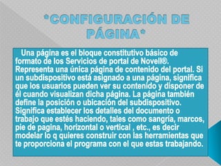 *CONFIGURACIÓN DE PÁGINA*   Una página es el bloque constitutivo básico de formato de los Servicios de portal de Novell®. Representa una única página de contenido del portal. Si un subdispositivoestá asignado a una página, significa que los usuarios pueden ver su contenido y disponer de él cuando visualizan dicha página. La página también define la posición o ubicación del subdispositivo. Significa establecer los detalles del documento o trabajo que estés haciendo, tales como sangría, marcos, pie de pagina, horizontal o vertical , etc., es decir modelar lo q quieres construir con las herramientas que te proporciona el programa con el que estas trabajando.