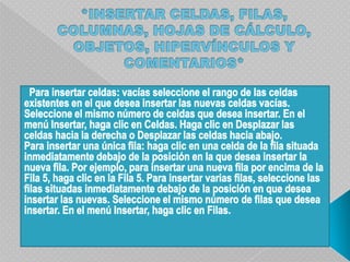 *INSERTAR CELDAS, FILAS, COLUMNAS, HOJAS DE CÁLCULO, OBJETOS, HIPERVÍNCULOS Y COMENTARIOS*  Para insertar celdas: vacías seleccione el rango de las celdas existentes en el que desea insertar las nuevas celdas vacías. Seleccione el mismo número de celdas que desea insertar. En el menú Insertar, haga clic en Celdas. Haga clic en Desplazar las celdas hacia la derecha o Desplazar las celdas hacia abajo.Para insertar una única fila: haga clic en una celda de la fila situada inmediatamente debajo de la posición en la que desea insertar la nueva fila. Por ejemplo, para insertar una nueva fila por encima de la Fila 5, haga clic en la Fila 5. Para insertar varias filas, seleccione las filas situadas inmediatamente debajo de la posición en que desea insertar las nuevas. Seleccione el mismo número de filas que desea insertar. En el menú Insertar, haga clic en Filas.