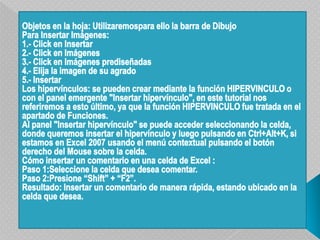 Objetos en la hoja: Utilizaremospara ello la barra de DibujoPara Insertar Imágenes:1.- Click en Insertar2.- Click en Imágenes3.- Click en Imágenes prediseñadas4.- Elija la imagen de su agrado5.- InsertarLos hipervínculos: se pueden crear mediante la función HIPERVINCULO o con el panel emergente "Insertar hipervínculo", en este tutorial nos referiremos a esto último, ya que la función HIPERVINCULO fue tratada en el apartado de Funciones.Al panel "Insertar hipervínculo" se puede acceder seleccionando la celda, donde queremos insertar el hipervínculo y luego pulsando en Ctrl+Alt+K, si estamos en Excel 2007 usando el menú contextual pulsando el botón derecho del Mouse sobre la celda.Cómo insertar un comentario en una celda de Excel :Paso 1:Seleccione la celda que desea comentar. Paso 2:Presione “Shift” + “F2”. Resultado: Insertar un comentario de manera rápida, estando ubicado en la celda que desea.  