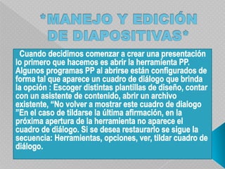 *MANEJO Y EDICIÓN DE DIAPOSITIVAS*  Cuando decidimos comenzar a crear una presentación lo primero que hacemos es abrir la herramienta PP. Algunos programas PP al abrirse están configurados de forma tal que aparece un cuadro de diálogo que brinda la opción : Escoger distintas plantillas de diseño, contar con un asistente de contenido, abrir un archivo existente, “No volver a mostrar este cuadro de dialogo ”En el caso de tildarse la última afirmación, en la próxima apertura de la herramienta no aparece el cuadro de diálogo. Si se desea restaurarlo se sigue la secuencia: Herramientas, opciones, ver, tildar cuadro de diálogo.