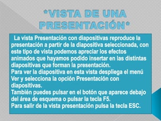 *VISTA DE UNA PRESENTACIÓN*  La vista Presentación con diapositivas reproduce la presentación a partir de la diapositiva seleccionada, con este tipo de vista podemos apreciar los efectos animados que hayamos podido insertar en las distintas diapositivas que forman la presentación.Para ver la diapositiva en esta vista despliega el menú Ver y selecciona la opción Presentación con diapositivas.También puedes pulsar en el botón que aparece debajo del área de esquema o pulsar la tecla F5.Para salir de la vista presentación pulsa la tecla ESC.