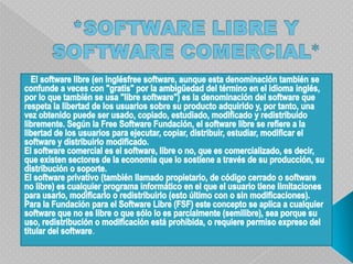 *SOFTWARE LIBRE Y SOFTWARE COMERCIAL*   El software libre (en inglésfree software, aunque esta denominación también se confunde a veces con "gratis" por la ambigüedad del término en el idioma inglés, por lo que también se usa "libre software") es la denominación del software que respeta la libertad de los usuarios sobre su producto adquirido y, por tanto, una vez obtenido puede ser usado, copiado, estudiado, modificado y redistribuido libremente. Según la Free Software Fundación, el software libre se refiere a la libertad de los usuarios para ejecutar, copiar, distribuir, estudiar, modificar el software y distribuirlo modificado.El software comercial es el software, libre o no, que es comercializado, es decir, que existen sectores de la economía que lo sostiene a través de su producción, su distribución o soporte.El software privativo (también llamado propietario, de código cerrado o software no libre) es cualquier programa informático en el que el usuario tiene limitaciones para usarlo, modificarlo o redistribuirlo (esto último con o sin modificaciones).Para la Fundación para el Software Libre (FSF) este concepto se aplica a cualquier software que no es libre o que sólo lo es parcialmente (semilibre), sea porque su uso, redistribución o modificación está prohibida, o requiere permiso expreso del titular del software.