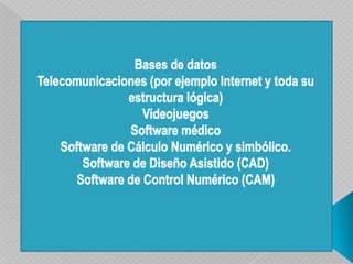 Bases de datosTelecomunicaciones (por ejemplo Internet y toda su estructura lógica)VideojuegosSoftware médicoSoftware de Cálculo Numérico y simbólico.Software de Diseño Asistido (CAD)Software de Control Numérico (CAM)