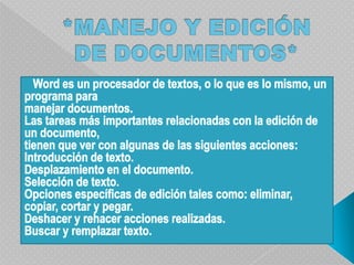*MANEJO Y EDICIÓN DE DOCUMENTOS*   Word es un procesador de textos, o lo que es lo mismo, un programa paramanejar documentos.Las tareas más importantes relacionadas con la edición de un documento,tienen que ver con algunas de las siguientes acciones:Introducción de texto.Desplazamiento en el documento.Selección de texto.Opciones específicas de edición tales como: eliminar, copiar, cortar y pegar.Deshacer y rehacer acciones realizadas.Buscar y remplazar texto.