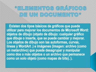 *ELEMENTOS GRÁFICOS DE UN DOCUMENTO*   Existen dos tipos básicos de gráficos que puede utilizar para mejorar los documentos de Microsoft Word: objetos de dibujo (objeto de dibujo: cualquier gráfico que dibuje o inserte, que se puede cambiar y mejorar. Los objetos de dibujo son las autoformas, curvas, líneas y WordArt .) e imágenes (imagen: archivo (como un metarchivo) que puede desagrupar y manipular como dos o más objetos o un archivo que permanece como un solo objeto (como mapas de bits). ).