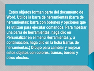 Estos objetos forman parte del documento de Word. Utilice la barra de herramientas (barra de herramientas: barra con botones y opciones que se utilizan para ejecutar comandos. Para mostrar una barra de herramientas, haga clic en Personalizar en el menú Herramientas y, a continuación, haga clic en la ficha Barras de herramientas.) Dibujo para cambiar y mejorar estos objetos con colores, tramas, bordes y otros efectos.