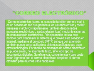 *CORREO ELECTRÓNICO*  Correo electrónico (correo-e, conocido también como e-mail ), es un servicio de red que permite a los usuarios enviar y recibir mensajes y archivos rápidamente (también denominados mensajes electrónicos o cartas electrónicas) mediante sistemas de comunicación electrónicos. Principalmente se usa este nombre para denominar al sistema que provee este servicio en Internet, mediante el protocolo SMTP, aunque por extensión también puede verse aplicado a sistemas análogos que usen otras tecnologías. Por medio de mensajes de correo electrónico se puede enviar, no solamente texto, sino todo tipo de documentos digitales. Su eficiencia, conveniencia y bajo coste están logrando que el correo electrónico desplace al correo ordinario para muchos usos habituales.