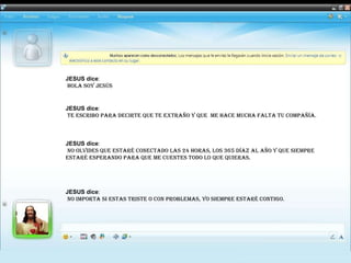 JESUS dice :   HOLA soy Jesús  JESUS dice :   te escribo para decirte que te extraño y que  me hace mucha falta tu compañía.   JESUS dice :   no olvides que estaré conectado las 24 horas, los 365 Díaz al año Y que siempre  estaré esperando para que me cuentes todo lo que quieras.    JESUS dice :   No importa si estas triste o con problemas, yo siempre estaré contigo.  