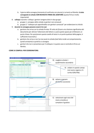 b. il giorno della consegna (momento di confronto con alunno) si scriverà sul libretto: è stata
consegnata la scheda CON RICHIESTA FIRMA DEL GENITORE (questa firma è molto
importante)
8. colloqui: durante i colloqui i genitori vengono divisi in due gruppi:
a. gruppo 1: consegna delle schede ai genitori non convocati
b. gruppo 2: “colloquio più approfondito con genitori convocati” per evidenziare le criticità
9. durante la consegna possono esserci tre casi:
a. genitore che arriva con la scheda firmata  tutto ok ([Usare una citazione significativa del
documento per attirare l'attenzione del lettore o usare questo spazio per enfatizzare un
punto chiave. Per posizionare questa casella di testo in un punto qualsiasi della pagina, è
sufficiente trascinarla.]
b. genitore che arriva e non ha mai avuto la scheda (tale fatto incide sul comportamento,
quindi annotarlo) e quindi la si consegna
c. genitori che non si presentano per il colloquio: in questo caso si controlla la firma sul
libretto.
COME SI COMPILA: PER COORDINATORE:
D) scegliere scheda 1
quadrimestre secondaria
C) selezionare ogni voce del
menù a tendina e
compilare il giudizio
B) salvare e passare
all’alunno successivo
A) andare in questo campo
(nel vostro registro c’è
scritto SCRUTINI)
 