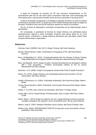 LINHARES, C.F. | Inter-Relações entre o processo criativo da publicidade brasileira e a
metodologia do design thinking
Anais do 9º Congresso Internacional de Design da Informação | CIDI 2019
Proceedings of the 9th Information Design International Conference
Anais do 9o
Congresso Nacional de Iniciação Científica em Design da Informação | CONGIC 2019
Proceedings of the 9th
Information Design Student Conference
291
A etapa de incubação do processo de PP não encontrou correspondente no DT,
possivelmente pelo fato de não haver ações conscientes nesta fase. Esta transposição das
informações para o subconsciente também ocorre de forma automática no processo de DT.
A fase de iluminação corresponde a de Ideação ou geração de ideias e é onde se inserem
as técnicas no processo de PP, ao passo que no DT existem técnicas para todas as etapas do
processo. Percebe-se que a técnica de brainstorm aparece em ambos os processos.
Por fim, as fases de elaboração e verificação correspondem às de implementação, teste e
aprendizado.
Em comparação, a quantidade de técnicas do design thinking e da publicidade parece
desproporcional, segundo a teoria consultada. Enquanto esta parece dispor de um único
caminho criativo, o Brainstorm, o design dispõe de alternativas que, pela lógica, podem trazer
soluções diferenciadas e organizadas.
Referências
Ambrose, Gavin; HARRIS, Paul. (2011). Design Thinking. São Paulo. Bookman.
Barreto, Roberto Menna. (1982). Criatividade em Propaganda. 8ª Ed. São Paulo.Editora
Summus.
Benz, I.E.Magalhães,C.F. (2016). Transdisciplinaridade Para Se Entender O Design Thinking.
Artigo apresentado em congresso brasileiro de pesquisa e desenvolvimento em design.
Benz, Ida Elisabeth. (2014). Design Inovador: mandala transrelacional de abordagens criativas.
289 f. Tese (doutorado) – Pontifícia Universidade Católica do Rio de Janeiro,
Departamento de Artes e Design.
Bertomeu, J.V.C; (2006). Criação na propaganda impressa.São Paulo.3ª edição.Thompsom.
Brown, Tim. (2010). Design Thinking, uma metodologia poderosa para decretar o fim das
velhas ideias. São Paulo. Elsevier.
Duailibi, R;Simensens, H.J. (2000). Criatividade & Marketing. São Paulo.Nova Edição. Makron
Books.
Gomes, Neusa Demartini. (2003). Publicidade, Comunicação Persuasiva.Porto Alegre. Editora
Sulina.
Kneller, F. G.(1978). Arte e Ciência da Criatividade. São Paulo.11ª Edição. Ibrasa.
Lupton, Ellen. (2013). Graphic Design Thinking:Intuição, ação e criação. São Paulo. Editora
G.Gilli.
Martin, Roger L. (2010). Design de negócios: por que o design thinking se tornará a próxima
vantagem competitiva dos negócios e como se beneficiar disso. Rio de Janeiro.Elsevier,
Martins, Jorge S. (1997). Redação Publicitária, teoria e prática. São Paulo.2ª Edição. Atlas.
Martins, Zeca. (2004). PROPAGANDA É ISSO AÍ! Um guia para novos anunciantes e futuros
publicitários. São Paulo.Atlas.
 