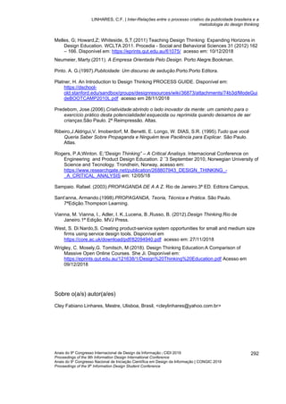 LINHARES, C.F. | Inter-Relações entre o processo criativo da publicidade brasileira e a
metodologia do design thinking
Anais do 9º Congresso Internacional de Design da Informação | CIDI 2019
Proceedings of the 9th Information Design International Conference
Anais do 9o
Congresso Nacional de Iniciação Científica em Design da Informação | CONGIC 2019
Proceedings of the 9th
Information Design Student Conference
292
Melles, G; Howard,Z; Whiteside, S,T.(2011) Teaching Design Thinking: Expanding Horizons in
Design Education. WCLTA 2011. Procedia - Social and Behavioral Sciences 31 (2012) 162
– 166. Disponível em: https://eprints.qut.edu.au/61075/ acesso em: 10/12/2018
Neumeier, Marty.(2011). A Empresa Orientada Pelo Design. Porto Alegre.Bookman.
Pinto. A. G.(1997).Publicidade: Um discurso de sedução.Porto.Porto Editora.
Platner, H. An Introduction to Design Thinking PROCESS GUIDE. Disponível em:
https://dschool-
old.stanford.edu/sandbox/groups/designresources/wiki/36873/attachments/74b3d/ModeGui
deBOOTCAMP2010L.pdf acesso em 28/11/2018
Predebom, Jose.(2006).Criatividade:abrindo o lado inovador da mente: um caminho para o
exercício prático desta potencialidadel esquecida ou reprimida quando deixamos de ser
crianças.São Paulo. 2ª Reimpressão. Altas.
Ribeiro,J.Aldrigui,V. Imoberdorf, M. Benetti, E. Longo, W. DIAS, S.R. (1995).Tudo que você
Queria Saber Sobre Propaganda e Ninguém teve Paciência para Explicar. São Paulo.
Atlas.
Rogers, P.A;Winton. E;”Design Thinking” – A Critical Analisys. Internacional Conference on
Engineering and Product Design Education. 2 ¨3 September 2010, Norwegian University of
Science and Tecnology. Trondhein, Norway, acesso em:
https://www.researchgate.net/publication/268807943_DESIGN_THINKING_-
_A_CRITICAL_ANALYSIS em: 12/05/18
Sampaio. Rafael. (2003).PROPAGANDA DE A A Z. Rio de Janeiro.3ª ED. Editora Campus,
Sant’anna, Armando.(1998).PROPAGANDA, Teoria, Técnica e Prática. São Paulo.
7ªEdição.Thompson Learning.
Vianna, M. Vianna, I., Adler, I. K.,Lucena, B.,Russo, B. (2012).Design Thinking.Rio de
Janeiro.1ª Edição. MVJ Press.
West, S. Di Nardo,S. Creating product-service system opportunities for small and medium size
firms using service design tools. Disponível em
https://core.ac.uk/download/pdf/82094940.pdf acesso em: 27/11/2018
Wrigley, C. Mosely,G. Tomitsch, M (2018). Design Thinking Education:A Comparison of
Massive Open Online Courses. She Ji. Disponível em:
https://eprints.qut.edu.au/121638/1/Design%20Thinking%20Education.pdf Acesso em
09/12/2018
Sobre o(a/s) autor(a/es)
Cley Fabiano Linhares, Mestre, Ulisboa, Brasil, <cleylinhares@yahoo.com.br>
 