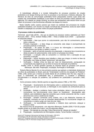 LINHARES, C.F. | Inter-Relações entre o processo criativo da publicidade brasileira e a
metodologia do design thinking
Anais do 9º Congresso Internacional de Design da Informação | CIDI 2019
Proceedings of the 9th Information Design International Conference
Anais do 9o
Congresso Nacional de Iniciação Científica em Design da Informação | CONGIC 2019
Proceedings of the 9th
Information Design Student Conference
281
A metodologia utilizada é a revisão bibliográfica do processo produtivo de criação
publicitária e do design thinking com foco no processo e nas técnicas e métodos utilizados. Na
literatura da área da comunicação publicitária foram pesquisados autores cujas obras são
usadas nas universidades brasileiras e que tratam do tema de processo criativo aplicado nas
agências. Em relação ao design thinking, as obras que embasaram este estudo foram as que
tratam do processo e das ferramentas utilizadas nas etapas do mesmo.
Neste trabalho serão usados autores que tratam da realidade dos processos de criação
publicitária brasileira, com recorte na criação conceitual das campanhas; exclui-se assim deste
trabalho a adaptação do conceito criativo às peças publicitárias.
O processo criativo da publicidade
Tshimmel apud Vale (2016) , cita que os estudos do processo criativo realizados por Henri
Poincaré (1854 – 1912), Graham Wallas (1858 – 1932) e Gotlieb Gunt (1939 - ) apresentam
as seguintes etapas:
▪ Germinação – fase que ocorre no subconsciente, pois não há conhecimento prévio
sobre o assunto.
▪ Primeira inspiração – a ideia chega ao consciente; esta etapa é acompanhada de
emoções positivas e motivação.
▪ Preparação – de posse da ideia, ir à busca de informações e conhecimentos
suplementares que ajudem a validar a mesma.
▪ Incubação – após um período exaustivo de preparação, o descanso leva novamente as
ideias ao plano do subconsciente, onde ocorre um processo de síntese.
▪ Iluminação – a solução volta ao consciente e o indivíduo tem a sensação de que
encontrou a solução.
▪ Elaboração – requer disciplina para trabalhar a ideia que chegou à mente na fase da
iluminação; nem todas as ideias “sobrevivem” até esta fase.
▪ Verificação – Análise crítica da ideia por meio do distanciamento, averiguação do
cumprimento dos objetivos que se tinha na busca da resolução do problema.
Kneller (1978. P. 55-62) também apontas as mesmas fases do processo com poucas
diferenças. São elas: Preparação, Incubação, Iluminação e Verificação.
Roberto Menna Barreto foi um dos primeiros autores que aplicam a criatividade diretamente
ao ofício da publicidade no Brasil, para ele “Criatividade é sinônimo de solução de Problema”
(1982, p.69), sendo que a mesma só existe diante de um problema real. Por isso, segundo o
autor, a criatividade em publicidade tem 3 pressupostos: 1) Localizar o problema;
2)Criatividade é a solução do problema; 3)O problema em publicidade é persuadir (1982,
p.149).
Como processo criativo, Barreto aponta os seguintes passos (1982, p.150-155):
1. Preparação – levantamento de informações sobre o produto/serviço/marca, empresa,
mercado que ser quer anunciar, a informação é uma espécie de combustível para as
ideias;
2. Incubação – desligar o problema, fazer outras atividades, deixar o que ele chama de
inconsciente (ou pré-consciente como dizem os freudianos) desimpedido pelo
intelecto, para estabelecer algumas conexões que a mente consciente não faz; o autor
denomina isso como a essência da criação.
3. Iluminação - também conhecida como síntese, era o que Nietzsche chamava de
exaltação, momento em que as conexões desenvolvidas no inconsciente chegam ao
consciente e o criativo surge, por meio de uma ideia.
4. Verificação – na racionalidade novamente, o intelecto deve aprimorar, adequar e
finalizar a ideia.
Na mesma linha de pensamento, com algumas diferenças, Duailibi (2000, P.24-30) propõe
modelo similar ao já citado Don Fabun, com as seguintes etapas:
1. Desejo – há intenção de criar algo; Fabun denomina de “atitude de trabalho”.
2. Preparação – levantamento de informações e dados; “tornar familiar o estranho”
 