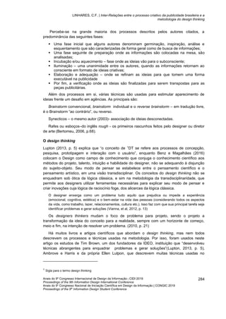 LINHARES, C.F. | Inter-Relações entre o processo criativo da publicidade brasileira e a
metodologia do design thinking
Anais do 9º Congresso Internacional de Design da Informação | CIDI 2019
Proceedings of the 9th Information Design International Conference
Anais do 9o
Congresso Nacional de Iniciação Científica em Design da Informação | CONGIC 2019
Proceedings of the 9th
Information Design Student Conference
284
Percebe-se na grande maioria dos processos descritos pelos autores citados, a
predominância das seguintes fases:
▪ Uma fase inicial que alguns autores denominam germinação, inspiração, análise e
esquentamento que são caracterizadas de forma geral como de busca de informações;
▪ Uma fase seguinte de preparação onde as informações são colocadas na mesa, são
analisadas;
▪ Incubação e/ou aquecimento – fase onde as ideias vão para o subconsciente;
▪ Iluminação – uma unanimidade entre os autores, quando as informações retornam ao
consciente em formato de ideias criativas;
▪ Elaboração e adequação – onde se refinam as ideias para que tomem uma forma
executável na publicidade
▪ Por fim, a verificação onde as ideias são finalizadas para serem transpostas para as
peças publicitárias.
Além dos processos em si, várias técnicas são usadas para estimular aparecimento de
ideias frente um desafio em agências. As principais são:
Brainstorm convencional, brainstorm individual e o reverse brainstorm – em tradução livre,
é o Brainstorm “ao contrário”, ou reverso.
Synecticos – o mesmo autor (2003)- associação de ideias desconectadas.
Rafes ou esboços–do inglês rough - os primeiros rascunhos feitos pelo designer ou diretor
de arte (Bertomeu, 2006, p.68).
O design thinking
Lupton (2013, p. 5) explica que “o conceito de 1
DT se refere aos processos de concepção,
pesquisa, prototipagem e interação com o usuário”, enquanto Benz e Magalhães (2016)
colocam o Design como campo de conhecimento que conjuga o conhecimento científico aos
métodos do projeto, talento, intuição e habilidade do designer, não se adequando à disjunção
do sujeito-objeto. Seu modo de pensar se estabelece entre o pensamento científico e o
pensamento artístico, em uma visão transdisciplinar. Os conceitos do design thinking não se
enquadram sob ótica da lógica clássica, e sim na metodologia da transdisciplinaridade, que
permite aos designers utilizar ferramentas necessárias para explicar seu modo de pensar e
criar inovações cuja lógica de raciocínio foge, dos alicerces da lógica clássica.
O designer enxerga como um problema tudo aquilo que prejudica ou impede a experiência
(emocional, cognitiva, estética) e o bem-estar na vida das pessoas (considerando todos os aspectos
da vida, como trabalho, lazer, relacionamentos, cultura etc.). Isso faz com que sua principal tarefa seja
identificar problemas e gerar soluções (Vianna, et al, 2012, p. 13)
Os designers thinkers mudam o foco de problema para projeto, sendo o projeto a
transformação da ideia do conceito para a realidade, sempre com um horizonte de começo,
meio e fim, na intenção de resolver um problema. (2010, p. 21)
Há muitos livros e artigos científicos que abordam o design thinking, mas nem todos
descrevem os processos e técnicas usadas na metodologia. Por isso, foram usados neste
artigo os estudos de Tim Brown, um dos fundadores da IDEO, instituição que “desenvolveu
técnicas abrangentes para enquadrar problemas e gerar soluções”(Lupton, 2013, p. 5),
Ambrove e Harris e da própria Ellen Lutpon, que descrevem muitas técnicas usadas no
1
Sigla para o termo design thinking
 