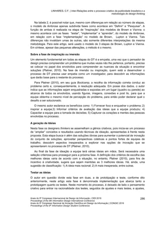 LINHARES, C.F. | Inter-Relações entre o processo criativo da publicidade brasileira e a
metodologia do design thinking
Anais do 9º Congresso Internacional de Design da Informação | CIDI 2019
Proceedings of the 9th Information Design International Conference
Anais do 9o
Congresso Nacional de Iniciação Científica em Design da Informação | CONGIC 2019
Proceedings of the 9th
Information Design Student Conference
286
Na tabela 2, é possível notar que, mesmo com diferenças em relação ao número de etapas,
o modelo de Ambrose apenas subdivide fases como acontece em “Definir” e “Pesquisar”. A
função de ambas é realizada na etapa de “Inspiração” dos modelos de Brown e Vianna; o
mesmo acontece com as fases “testar”, “implementar” e “aprender”, do modelo de Ambrose,
em relação com a fase “implementação” no modelo de Brown, Lupton e Vianna. Tais
diferenças não invalidam umas às outras, são somente diferentes interpretações da mesma
metodologia. Para este artigo, será usado o modelo de 3 etapas de Brown, Lupton e Vianna.
Em síntese, apesar das pequenas alterações, o método é o mesmo.
Sobre a fase de inspiração ou imersão
Um elemento fundamental em todas as etapas do DT é a empatia, uma vez que o pensador de
design precisa compreender um problema que muitas vezes não lhe pertence, portanto, precisa
se colocar no papel dos envolvidos para compreender as nuances da situação e encontrar
soluções (Platner, 2010). Na fase de imersão ou inspiração, quem está a desenvolver o
processo de DT precisa usar empatia como um investigador, para descobrir as informações
que darão base para o restante do processo.
Para Platner (2010), em seu guia Bootcamp, a recolha da informação correta conduz ao
problema certo e, consequentemente, à resolução adequada. Em posse dos dados, o autor
indica que as informações sejam enquadradas e expostas em um lugar (quadro ou parede) ao
alcance de todos os envolvidos, usando figuras, imagens, conexões e post its, para que a
equipe obtenha o mesmo nível de percepção do problema, para então poder declarar qual o
desafio a ser solucionado.
O mesmo autor esclarece os benefícios como: 1) Fornecer foco e enquadrar o problema; 2)
inspirar a equipe;3) Informar critérios de avaliação das ideias que a equipe produziu; 4)
Capacitar a equipe para a tomada de decisões; 5) Capturar os corações e mentes das pessoas
envolvidas no processo.
A geração de Ideias
Nesta fase os designers thinkers se assemelham a gênios criativos, pois inicia-se um processo
de “ampliar” conceitos e resultados usando técnicas de ideação, apresentadas à frente nesta
proposta. Esta etapa busca ir além das soluções óbvias para aumentar o potencial de inovação
do conjunto de soluções; aproveitar perspectivas coletivas e pontos fortes de equipes de
trabalho; descobrir aspectos inesperados a explorar nas opções de inovação que se
apresentarem no processo de DT (Platner, 2010).
Ao final da fase de ideação a equipe terá várias ideias em mãos. Será necessária uma
seleção criteriosa para prosseguir para a próxima fase. A definição dos critérios de escolha das
melhores ideias varia de acordo com a situação, no entanto, Platner (2010), para fins de
incentivo à criatividade, sugere que sejam mantidas as 3 melhores ideias. Há, ainda, uma
sugestão de classificação: 1) A ideia mais racional; 2) A mais inesperada, entre outras.
Testar as ideias
O autor em questão divide esta fase em duas, a de prototipação e teste, conforme dito
anteriormente, neste artigo esta fase é denominada implementação que abarca tanto a
prototipagem quanto os testes. Neste momento do processo, é deixado de lado o pensamento
criativo para entrar na racionalidade dos testes, seguidos de ajustes e mais testes, e ajustes,
 