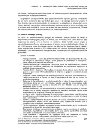 LINHARES, C.F. | Inter-Relações entre o processo criativo da publicidade brasileira e a
metodologia do design thinking
Anais do 9º Congresso Internacional de Design da Informação | CIDI 2019
Proceedings of the 9th Information Design International Conference
Anais do 9o
Congresso Nacional de Iniciação Científica em Design da Informação | CONGIC 2019
Proceedings of the 9th
Information Design Student Conference
287
até chegar à validação de melhor ideia, como um cientista que precisa ter certeza que a teoria
se confirma em diversas circunstâncias.
Os protótipos são desenvolvidos para testar determinados aspectos, por isso é importante
ter em mente exatamente deve ser testado para saber se o protótipo realmente funciona. A
fase de testes representa oportunidades de interagir com os utilizadores da solução, bem como
obter o feedback e aumentar o conhecimento que a equipe tem sobre os atores envolvidos com
o problema a ser resolvido. É comum que ajustes precisem ser feitos e o processo de DT deva
ser reiniciado em busca de aprimoramento ou de uma solução melhor.
As técnicas do design thinking
As fases de Inspiração/Imersão/Definição do Problema, Ideação/Geração de ideias e
Implementação/Prototipagem/Criação de formas, são momentos onde várias técnicas são
requeridas de acordo com a natureza do problema. Cada método possui função e
características específicos, e são empregados de acordo com uma dada situação. Vianna (et
al, 2012) descreve várias técnicas para cumprir os objetivos das fases descritas do método.
Cada situação onde se aplica o DT é diferenciada e um conjunto de métodos específicos é
empregado. Tudo será descrito na intenção de fazer a comparação com o processo criativo da
publicidade.
Na fase da imersão:
▪ Reenquadramento – exame dos problemas não resolvidos sob diversos pontos de vista,
na intenção de desconstruir crenças, mudar padrões de pensamento e paradigmas.
Serve para buscar melhorias em produtos.
▪ Pesquisa Exploratória – pesquisa de campo que busca dar entendimento ao contexto
que originou a problema. Usado para dar familiaridade aos membros da equipe com a
realidade de uso dos produtos.
▪ Pesquisa Desk – busca de informações em revistas, livros, sites e outras fontes, útil
quando se quer buscar informações de fora da empresa ou grupo de pessoas envolvidos
no processo.
▪ Entrevista – obter informações de pessoas por meio de perguntas ou outras técnicas.
Usada para conhecer a história por trás da experiência de vida de um usuário ou
envolvido no problema.
▪ Cadernos de Sensibilização – o próprio usuário faz o relato de suas atividades, sem
interferência direta de um entrevistador. Usados quando os entrevistados estão
fisicamente distantes ou quando o assunto tem teor delicado para se perguntar
diretamente a uma pessoa.
▪ Sessões generativas – são encontros onde os usuários ou atores envolvidos na situação
expõem como se sentem, entendem e sabem sobre a situação a resolver. Permite expor
as experiências de uma forma diferente das entrevistas.
▪ Um dia na vida – membros da equipe do projeto simulam passar pelas experiências que
o usuário comumente realiza, durante um período. Serve para gerar empatia e insights
para a próxima fase.
▪ Sombra – acompanhamento do usuário durante um período sem interferir no processo e
na experiência do mesmo. Usado para entender como a pessoa se relaciona com o
problema, todos os artefatos e situações envolvidas.
▪ Cartões de insights – reflexões embasadas em dados realizadas em algum momento do
processo. Deve ser de fácil acesso para a consulta.
▪ Diagrama de afinidades –agrupamento dos cartões de insights por critérios de afinidade,
similaridade, dependência ou proximidade. Serve para ordenar ou identificar conexões
entre dados levantados em pesquisas desk ou entrevistas.
▪ Mapa Conceitual – organização ou exposição visual dos elementos ou dados
pesquisados. Ajuda a criar conexões e a visualizar os dados como um todo.
 