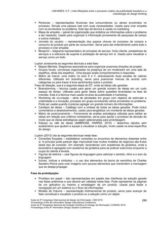 LINHARES, C.F. | Inter-Relações entre o processo criativo da publicidade brasileira e a
metodologia do design thinking
Anais do 9º Congresso Internacional de Design da Informação | CIDI 2019
Proceedings of the 9th Information Design International Conference
Anais do 9o
Congresso Nacional de Iniciação Científica em Design da Informação | CONGIC 2019
Proceedings of the 9th
Information Design Student Conference
288
▪ Personas – representações ficcionais dos consumidores ou atores envolvidos no
processo. Simula uma pessoa real com suas necessidades. Usado para criar empatia
com os envolvidos no problema. Este tipo de técnica é usada no marketing.
▪ Mapa de empatia – painel de organização que sintetiza as informações sobre o problema
a ser resolvido. Usado para organizar a informação proveniente de pesquisas de campo
e outros métodos.
▪ Jornada do usuário – representação dos passos chaves do processo de compra e
consumo do produto por parte do consumidor. Serve para dar entendimento sobre todo o
processo e criar empatia.
▪ Blueprint – diagrama representativo do processo do serviço. Inclui cliente, prestadores de
serviços e a estrutura de suporte à prestação de serviço em si. Usado para visualizar o
serviço como um todo.
Lupton acrescenta as seguintes técnicas a esta fase:
▪ Mapas Mentais: Diagramas associativos para organizar possíveis direções de projeto;
▪ Grupos focais: conversas organizadas na presença de um moderador em uma sala de
espelhos, atrás dos espelhos. Uma equipe avalia comportamentos e respostas;
▪ Matriz de marca: uma matriz no eixo X e Y, atravessando duas escalas de valores
diferentes. Utilizada em branding, serve para posicionar marcas de acordo com
categorias ou para trazer à tona sentimentos sobre o produto.
Fase de Ideação, que é a segunda etapa do DT, onde as ideias são geradas.
▪ Brainstorming – técnica usada para gerar um grande número de ideias em um curto
espaço de tempo. Utilizado para gerar ideias sobre questões levantadas na fase de
imersão. Esta é a técnica mais usada na área da publicidade e marketing.
▪ Workshop de co-criação - série de atividades em grupo com objetivo de estimular a
criatividade e a inovação; processo em grupo envolvendo vários envolvidos no problema.
Pode ser usada quando é preciso agregar um grande número de informações.
▪ Cardápio de ideias – Catálogo com a síntese de todas as ideias geradas. Pode incluir
comentários e desdobramentos, usado para tangibilizar um montante de ideias geradas.
▪ Matriz de posicionamento – Ferramenta de análise estratégica utilizada para validar as
ideias em relação aos critérios norteadores, serve para apoiar o processo de decisão de
modo que as ideias estratégicas sejam selecionadas para prototipagem.
▪ Esboço ou rafe de ideias (AMBROSE, HARRIS, 2010) – desenhos rápidos sem
acabamento que ajudam a equipe a visualizar a solução, muito usada na área específica
do design.
Lupton (2013) cita as seguintes técnicas nesta fase:
▪ Conexões forçadas – estabelecer conexões ou encontros de elementos distantes entre
si. A princípio pode parecer algo improvável mas muitos modelos de negócios são frutos
deste tipo de conexão. Um exemplo: lavanderias com academias de ginástica, onde a
lavanderia é agregada com academia de ginástica para se praticar exercícios enquanto a
roupa do cliente é lavada.
▪ Figuras de retórica – usar figuras de linguagem para valorizar o sentido, ritmo e o som da
linguagem
▪ Ícones, índices e símbolos – o uso dos elementos da teoria da semiótica de Charles
Sanders Peirce para criar imagens com poucos elementos que transmitem a mensagem
que se deseja propagar.
Fase da prototipação:
▪ Protótipo em papel – são representações em papéis das interfaces da solução gerada
nas fases anteriores e que deverá ser validada nesta fase. Pode representar as páginas
de um aplicativo ou mesmo a embalagem de um produto. Usada para testar a
navegação em um sistema ou o fluxo de informações
▪ Modelo de Volume – representação tridimensional de produto, serve para avançar da
fase conceitual e visualizar o produto ou a solução como um objeto
 