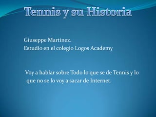 Tennis y su Historia          Giuseppe Martinez.          Estudio en el colegio Logos Academy            Voy a hablar sobre Todo lo que se de Tennis y lo            que no se lo voy a sacar de Internet.   