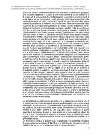 LA RAPPRESENTAZIONE DELLO SPAZIO anno scolastico 2001-02 e 2002-03
(riflessioni effettuate durante due corsi di aggiornamento “Educazione visiva, terza media, continuità o cambiamento?”)
7
distorce e rivolta i vari elementi sino a che non rende comprensibili gli oggetti
che desidera disegnare. Il risultato è una combinazione di pianta e alzato e le
diverse parti di un oggetto o di un’entità spaziale sono rappresentate da punti di
vista diversi senza considerare l’unità spaziale: la funzione essenziale della
rappresentazione sta nella coerenza di significato piuttosto che nella logica
dell’ottica geometrica. Il bambino può servirsi della dimensione verticale della
superficie del piano per distinguere l’alto e il basso e quella orizzontale per di-
stinguere tra destra e sinistra (spazio verticale, alzato). Nello stesso tempo,
può anche utilizzare le due dimensioni per indicare le direzioni proiettate sul
piano del terreno (spazio orizzontale, pianta). Oggetti in posizione eretta, come
persone, alberi e pareti, si delineano in modo chiaro nello spazio verticale,
mentre giardini, strade e pavimenti, hanno bisogno del piano orizzontale. Nello
spazio verticale uno solo dei molti piani verticali può essere rappresentato in
maniera diretta, cosicché la rappresentazione di una casa è possibile solo
tramite la facciata frontale escludendo quelle laterali, per ovviare a questo il
bambino deve ricorrere a un espediente di rappresentazione indiretta.
Questo modo di rappresentazione, pur evolvendosi verso una maggiore og-
gettività realistica, resta attivo in ragazzi di 12-14 anni e nell’età adulta se
non si affrontano in modo sistematico e approfondito i sistemi della rappre-
sentazione spaziale (in particolare le proiezioni ortogonali e assonometriche
come vedremo più avanti). Dove fa difetto l’unità spaziale (percezione globa-
le dell’insieme) le dimensioni oggettive non hanno nessun senso. Si rappre-
sentano le cose (oggetti) piccole o grandi in funzione dell’importanza che gli
si attribuisce. Si parla in questo caso di proporzioni affettive o gerarchiche.
Queste concezioni sono state superate dai Maestri del Rinascimento allor-
quando hanno sottomesso tutti gli oggetti di un dipinto ad un sistema di
grandezza unitaria e oggettiva. La misura oggettiva di tutte le cose è sotto-
messa a un’idea di spazio assoluto, determinato a priori da unità geometri-
che, al quale viene subordinato il contenuto oggettivo della rappresentazione.
La prospettiva centrale oggi non ha che un valore formativo sul piano teorico
e non dovrebbe essere praticata che da allievi dotati o che ne hanno neces-
sità in campo professionale. In effetti, la rappresentazione intuitiva e sequen-
ziale dello spazio risponde a un bisogno molto più forte delle ricette meccani-
che della prospettiva centrale ed è largamente legittimata tanto dall’arte con-
temporanea che da considerazioni psicologiche (la realtà percettiva è di soli-
to ben diversa dalla visione immobile e monoculare, e anche la conoscenza
di un oggetto o di un ambiente nasce da una molteplicità di punti di vista che
si succedono, in quanto la nostra esperienza visiva quasi mai avviene in una
situazione di statica immobilità).
Un altro fattore importante della percezione è la costanza della forma (che è
la tendenza a percepire gli oggetti sempre con la stessa forma, a prescindere
dall’angolo e dalla distanza di osservazione, e quindi dall’immagine retinica),
ad esempio dei cubi o dei tavoli della stessa dimensione posti uno accanto
all’altro e uno dietro all’altro su una superficie piana appaiono al primo
sguardo di dimensioni diverse e i loro angoli più o meno acuti od ottusi. Se
non si presta coscientemente attenzione a questo fatto, si tratteranno questi
oggetti, nella loro rappresentazione, come se si vedessero rettangolari e di
grandezza uguale.
Le dimensioni affettive o gerarchiche e le proprietà della costanza inibiscono
il senso critico di un allievo di 12-14 anni e difficilmente porteranno ad una
modifica del suo modo, a lungo praticato, di pensare lo spazio.
 