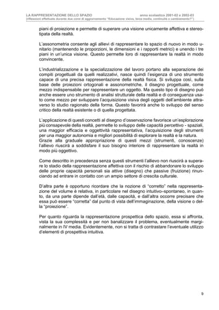 LA RAPPRESENTAZIONE DELLO SPAZIO anno scolastico 2001-02 e 2002-03
(riflessioni effettuate durante due corsi di aggiornamento “Educazione visiva, terza media, continuità o cambiamento?”)
9
piani di proiezione e permette di superare una visione unicamente affettiva e stereo-
tipata della realtà.
L’assonometria consente agli allievi di rappresentare lo spazio di nuovo in modo u-
nitario (mantenendo le proporzioni, le dimensioni e i rapporti metrici) e unendo i tre
piani in un’unica visione. Questo permette loro di rappresentare la realtà in modo
convincente.
L’industrializzazione e la specializzazione del lavoro portano alla separazione dei
compiti progettuali da quelli realizzativi, nasce quindi l’esigenza di uno strumento
capace di una precisa rappresentazione della realtà fisica. Si sviluppa così, sulla
base delle proiezioni ortogonali e assonometriche, il disegno progettuale, come
mezzo indispensabile per rappresentare un oggetto. Ma questo tipo di disegno può
anche essere uno strumento di analisi strutturale della realtà e di conseguenza usa-
to come mezzo per sviluppare l’acquisizione visiva degli oggetti dell’ambiente attra-
verso lo studio ragionato della forma. Questo favorirà anche lo sviluppo del senso
critico della realtà esistente o di quella progettata.
L’applicazione di questi concetti al disegno d’osservazione favorisce un’esplorazione
più consapevole della realtà, permette lo sviluppo delle capacità percettivo - spaziali,
una maggior efficacia e oggettività rappresentativa, l’acquisizione degli strumenti
per una maggior autonomia e migliori possibilità di esplorare la realtà e la natura.
Grazie alla graduale appropriazione di questi mezzi (strumenti, conoscenze)
l’allievo riuscirà a soddisfare il suo bisogno interiore di rappresentare la realtà in
modo più oggettivo.
Come descritto in precedenza senza questi strumenti l’allievo non riuscirà a supera-
re lo stadio della rappresentazione affettiva con il rischio di abbandonare lo sviluppo
delle proprie capacità personali sia attive (disegno) che passive (fruizione) rinun-
ciando ad entrare in contatto con un ampio settore di crescita culturale.
D’altra parte è opportuno ricordare che la nozione di “corretto” nella rappresenta-
zione del volume è relativa, in particolare nel disegno intuitivo–spontaneo, in quan-
to, da una parte dipende dall’età, dalle capacità, e dall’altra occorre precisare che
essa può essere “corretta” dal punto di vista dell’immaginazione, della visione o del-
la “proiezione”.
Per quanto riguarda la rappresentazione prospettica dello spazio, essa si affronta,
vista la sua complessità e per non banalizzare il problema, eventualmente margi-
nalmente in IV media. Evidentemente, non si tratta di contrastare l’eventuale utilizzo
d’elementi di prospettiva intuitiva.
 
