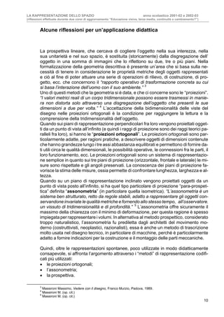 LA RAPPRESENTAZIONE DELLO SPAZIO anno scolastico 2001-02 e 2002-03
(riflessioni effettuate durante due corsi di aggiornamento “Educazione visiva, terza media, continuità o cambiamento?”)
10
Alcune riflessioni per un’applicazione didattica
La prospettiva lineare, che cercava di cogliere l’oggetto nella sua interezza, nella
sua unitarietà e nel suo spazio, è sostituita (storicamente) dalla disgregazione dell’
oggetto in una somma di immagini che lo riflettono su due, tre o più piani. Nella
formalizzazione della geometria descrittiva è presente un’area che si basa sulla ne-
cessità di tenere in considerazione le proprietà metriche degli oggetti rappresentati
e ciò al fine di poter attuare una serie di operazioni di rilievo, di costruzione, di pro-
getto, ecc. che concernono il “rapporto operativo di trasformazione concreta su cui
si basa l’interazione dell’uomo con il suo ambiente.” 3
Uno di questi metodi che la geometria si è data, e che ci concerne sono le “proiezioni”.
“I valori metrici reali di un corpo tridimensionale possono essere trasmessi in manie-
ra non distorta solo attraverso una disgregazione dell’oggetto che presenti le sue
dimensioni a due per volta.” 4
L’accettazione della bidimensionalità delle viste del
disegno nelle proiezioni ortogonali è la condizione per raggiungere la lettura e la
comprensione della tridimensionalità dell’oggetto.
Quando sui piani di rappresentazione perpendicolari fra loro vengono proiettati ogget-
ti da un punto di vista all’infinito (e quindi i raggi di proiezione sono dei raggi teorici pa-
ralleli fra loro), si hanno le “proiezioni ortogonali”. Le proiezioni ortogonali sono par-
ticolarmente adatte, per ragioni pratiche, a descrivere oggetti di dimensioni contenute
che hanno grandezze lungo i tre assi abbastanza equilibrati e permettono di fornire da-
ti utili circa le qualità dimensionali, le possibilità operative, le connessioni fra le parti, il
loro funzionamento, ecc. Le proiezioni ortogonali sono un sistema di rappresentazio-
ne semplice in quanto sui tre piani di proiezione (orizzontale, frontale e laterale) le mi-
sure sono rispettate e gli angoli preservati. La conoscenza dei piani di proiezione fa-
vorisce la stima delle misure, ossia permette di confrontare lunghezza, larghezza e al-
tezza.
Quando su un piano di rappresentazione inclinato vengono proiettati oggetti da un
punto di vista posto all’infinito, si ha quel tipo particolare di proiezione “para-prospet-
tica” definita “assonometria” (in particolare quella isometrica). “L’assonometria è un
sistema ben strutturato, retto da regole stabili, adatto a rappresentare gli oggetti con-
servandone invariate le qualità metriche e fornendo allo stesso tempo, all’osservatore,
un vissuto di tridimensionalità e di profondità.” 5
L’assonometria offre sicuramente il
massimo della chiarezza con il minimo di deformazione, per questa ragione è spesso
impiegata per rappresentare i volumi. In alternativa al metodo prospettico, considerato
troppo naturalistico, l’assonometria fu prediletta dagli architetti del movimento mo-
derno (costruttivisti, neoplastici, razionalisti), essa è anche un metodo di trascrizione
molto usata nel disegno tecnico, in particolare di macchine, perché è particolarmente
adatto a fornire indicazioni per la costruzione e il montaggio delle parti meccaniche.
Quindi, oltre le rappresentazioni spontanee, poco utilizzate in modo didatticamente
consapevole, si affronta l’argomento attraverso i “metodi” di rappresentazione codifi-
cati più utilizzati:
• le proiezioni ortogonali;
• l’assonometria;
• la prospettiva.
3
Massironi Massimo, Vedere con il disegno, Franco Murzio, Padova, 1989.
4
Massironi M. (op. cit.)
5
Massironi M. (op. cit.)
 