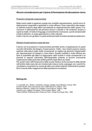 LA RAPPRESENTAZIONE DELLO SPAZIO anno scolastico 2001-02 e 2002-03
(riflessioni effettuate durante due corsi di aggiornamento “Educazione visiva, terza media, continuità o cambiamento?”)
12
Alcune considerazioni per il piano di formazione di educazione visiva
Proiezioni ortogonali e assonometria
Nella nostra realtà si applicano queste due modalità rappresentative, poiché sono di-
datticamente insegnabili e applicabili in modo efficace. Esse rispondono alle esigen-
ze dell’età evolutiva degli allievi permettendo la rappresentazione dello spazio e fa-
voriscono il rafforzamento del pensiero teorico e astratto e nel contempo aiutano a
capire la realtà. Si tratta di linguaggi universalmente riconosciuti, quindi comprensibili
a tutte le latitudini, di vasta applicazione e molto utilizzati.
Inoltre, il lavoro con gli allievi in questi ambiti permette di evitare obsoleti accademismi.
Disegno d’osservazione e copia dal vero
Il lavoro con le proiezioni e l’assonometria permette anche un’applicazione di questi
concetti nell’ambito del disegno d’osservazione. Infatti, i due metodi possono essere
applicati nella lettura della realtà consentendo di cogliere gli elementi indispensabili
per rappresentarla col disegno a mano libera. Questa modalità è molto efficace per
dare la possibilità agli allievi di raggiungere validi risultati in modo consapevole e al
docente di operare nell’ambito dell’insegnabile evitando di favorire unicamente
l’applicazione delle particolari abilità grafiche degli allievi più dotati.
Per questi motivi dall’introduzione della scuola media si evita di proporre delle attività
nell’ambito della copia dal vero tradizionale (natura morta, paesaggi, ecc.) poiché fa-
vorirebbero unicamente la riuscita gli allievi più dotati inibendo fortemente le possibi-
lità di crescita della maggioranza della popolazione scolastica.
Bibliografia
V. Lowenfeld, W.L. Brittain, Creatività e sviluppo mentale, Giunti-Barbera, Firenze 1967.
Arnheim Rudolf, Arte e percezione visiva, Felttrinelli SC/10, Milano, 1971.
Massironi Massimo, Vedere con il disegno, Franco Murzio, Padova, 1989.
Lazzotti Lucia, Leggere l’immagine, Franco Angeli, Milano, 1990.
Tritten Gottfried, Erziehung durch Farbe und Form, Verlag Paul Haupt, Bern, 1968.
 
