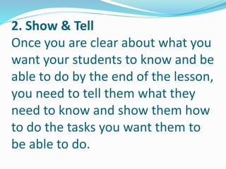 2. Show & Tell
Once you are clear about what you
want your students to know and be
able to do by the end of the lesson,
you need to tell them what they
need to know and show them how
to do the tasks you want them to
be able to do.
 