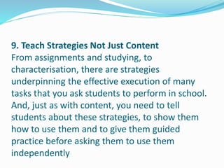 9. Teach Strategies Not Just Content
From assignments and studying, to
characterisation, there are strategies
underpinning the effective execution of many
tasks that you ask students to perform in school.
And, just as with content, you need to tell
students about these strategies, to show them
how to use them and to give them guided
practice before asking them to use them
independently
 