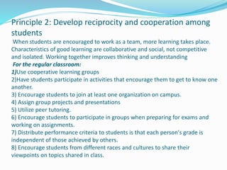 Principle 2: Develop reciprocity and cooperation among
students
When students are encouraged to work as a team, more learning takes place.
Characteristics of good learning are collaborative and social, not competitive
and isolated. Working together improves thinking and understanding
For the regular classroom:
1)Use cooperative learning groups
2)Have students participate in activities that encourage them to get to know one
another.
3) Encourage students to join at least one organization on campus.
4) Assign group projects and presentations
5) Utilize peer tutoring.
6) Encourage students to participate in groups when preparing for exams and
working on assignments.
7) Distribute performance criteria to students is that each person's grade is
independent of those achieved by others.
8) Encourage students from different races and cultures to share their
viewpoints on topics shared in class.
 
