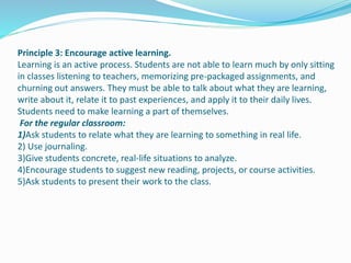 Principle 3: Encourage active learning.
Learning is an active process. Students are not able to learn much by only sitting
in classes listening to teachers, memorizing pre-packaged assignments, and
churning out answers. They must be able to talk about what they are learning,
write about it, relate it to past experiences, and apply it to their daily lives.
Students need to make learning a part of themselves.
For the regular classroom:
1)Ask students to relate what they are learning to something in real life.
2) Use journaling.
3)Give students concrete, real-life situations to analyze.
4)Encourage students to suggest new reading, projects, or course activities.
5)Ask students to present their work to the class.
 