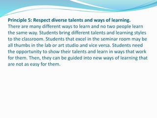 Principle 5: Respect diverse talents and ways of learning.
There are many different ways to learn and no two people learn
the same way. Students bring different talents and learning styles
to the classroom. Students that excel in the seminar room may be
all thumbs in the lab or art studio and vice versa. Students need
the opportunity to show their talents and learn in ways that work
for them. Then, they can be guided into new ways of learning that
are not as easy for them.
 