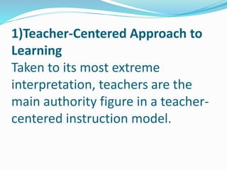 1)Teacher-Centered Approach to
Learning
Taken to its most extreme
interpretation, teachers are the
main authority figure in a teacher-
centered instruction model.
 