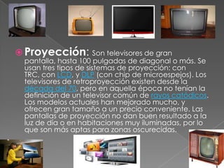 Proyección: Son televisores de gran pantalla, hasta 100 pulgadas de diagonal o más. Se usan tres tipos de sistemas de proyección: con TRC, con LCD, y DLP (con chip de microespejos). Los televisores de retroproyección existen desde la década del 70, pero en aquella época no tenían la definición de un televisor común de rayos catódicos. Los modelos actuales han mejorado mucho, y ofrecen gran tamaño a un precio conveniente. Las pantallas de proyección no dan buen resultado a la luz de día o en habitaciones muy iluminadas, por lo que son más aptas para zonas oscurecidas.