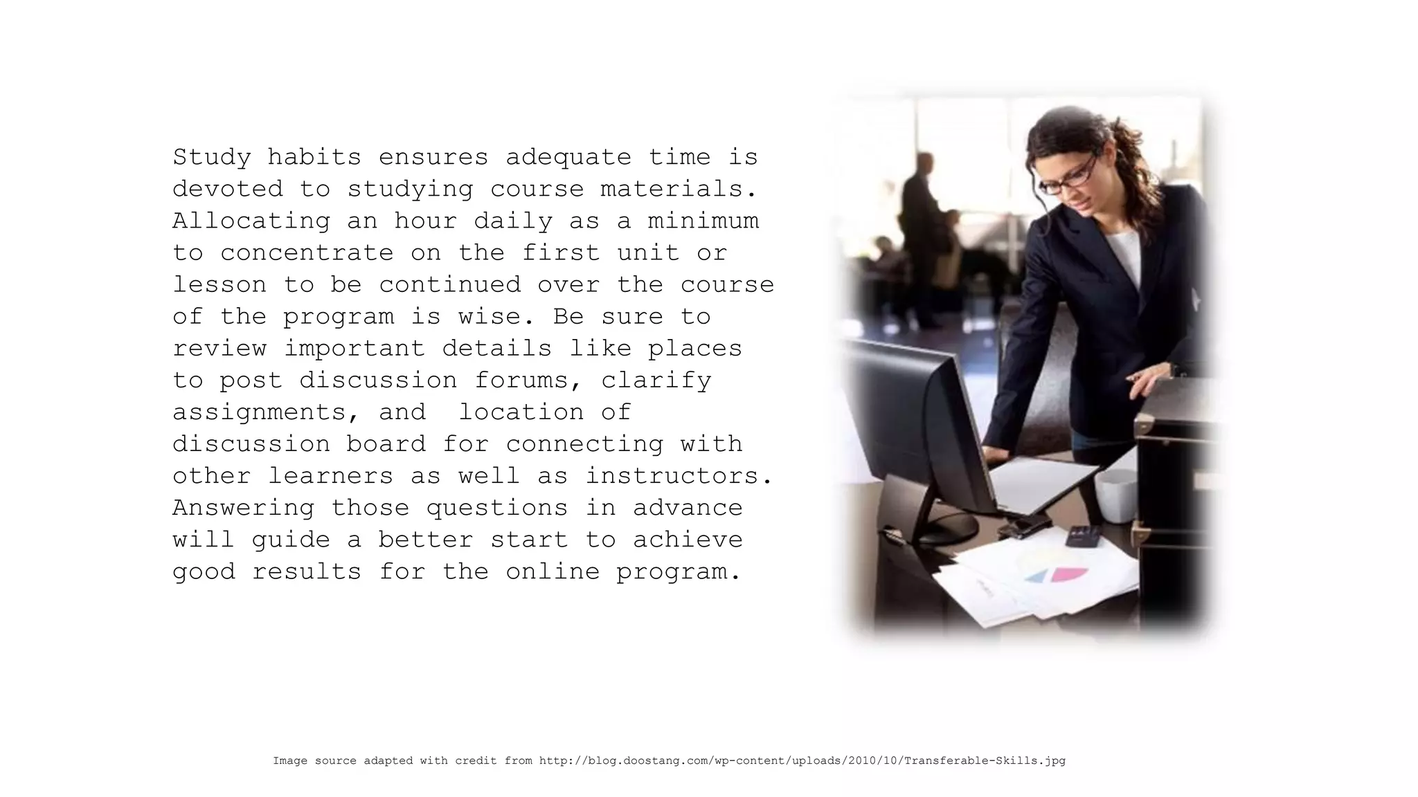 Study habits ensures adequate time is devoted to studying course materials. Allocating an hour daily as a minimum to concentrate on the first unit or lesson to be continued over the course of the program is wise. Be sure to review important details like places to post discussion forums, clarify assignments, and location of discussion board for connecting with other learners as well as instructors. Answering those questions in advance will guide a better start to achieve good results for the online program. 
Image source adapted with credit from http://blog.doostang.com/wp-content/uploads/2010/10/Transferable-Skills.jpg  