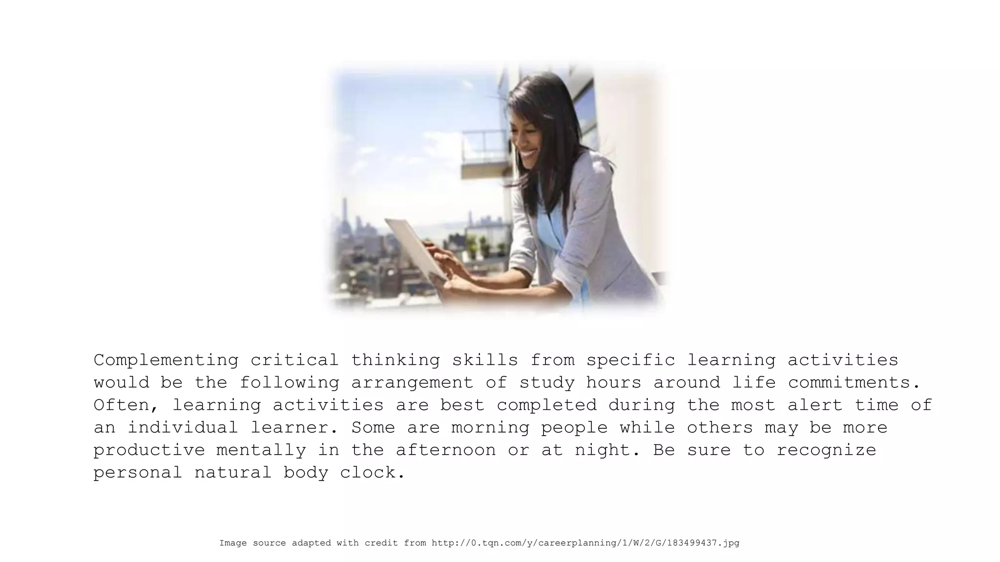Complementing critical thinking skills from specific learning activities would be the following arrangement of study hours around life commitments. Often, learning activities are best completed during the most alert time of an individual learner. Some are morning people while others may be more productive mentally in the afternoon or at night. Be sure to recognize personal natural body clock. 
Image source adapted with credit from http://0.tqn.com/y/careerplanning/1/W/2/G/183499437.jpg  