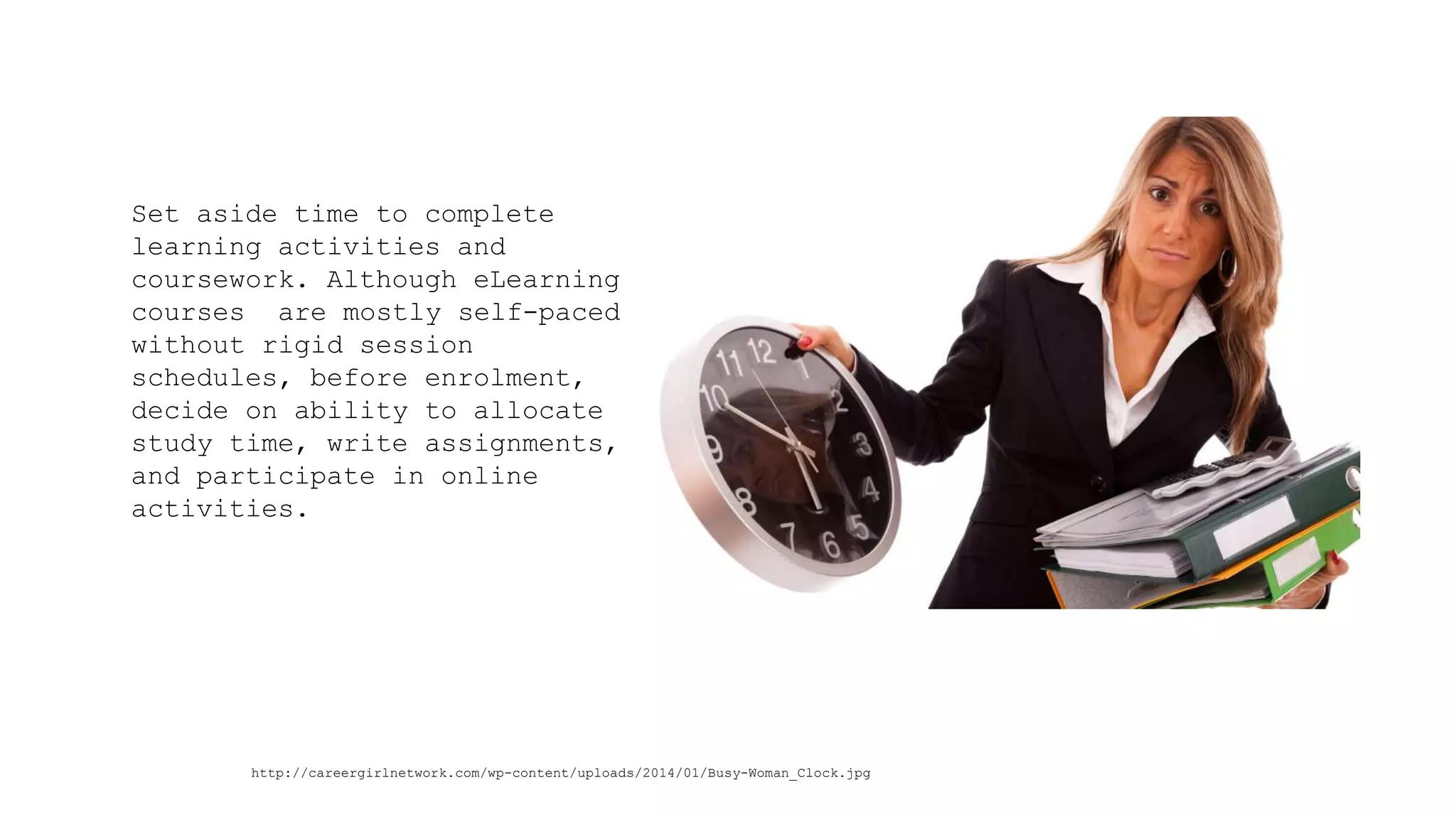 Set aside time to complete learning activities and coursework. Although eLearning courses are mostly self-paced without rigid session schedules, before enrolment, decide on ability to allocate study time, write assignments, and participate in online activities. 
http://careergirlnetwork.com/wp-content/uploads/2014/01/Busy-Woman_Clock.jpg  