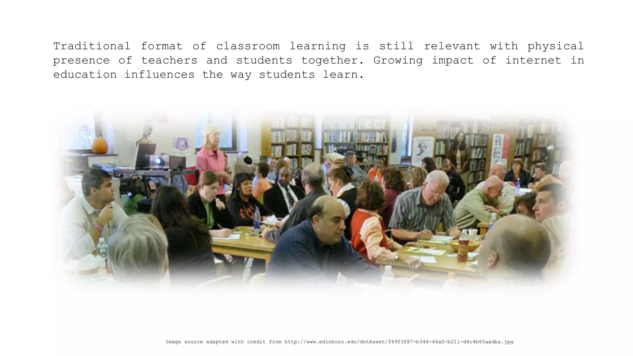 Traditionalformatofclassroomlearningisstillrelevantwithphysicalpresenceofteachersandstudentstogether.Growingimpactofinternetineducationinfluencesthewaystudentslearn. 
Image source adapted with credit from http://www.edinboro.edu/dotAsset/f49f3f87-b344-46a0-b211-d4c4b65aadba.jpg  