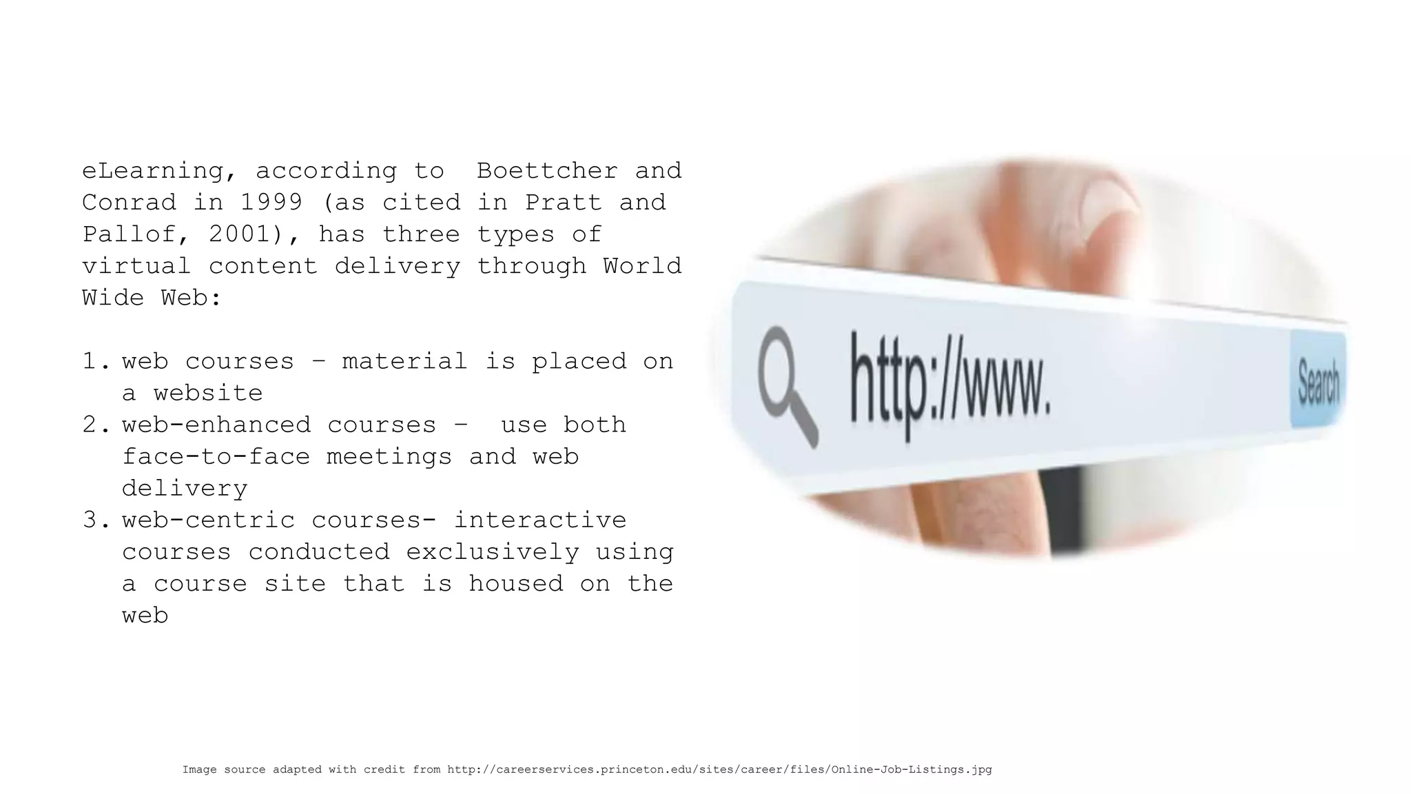 Image source adapted with credit from http://careerservices.princeton.edu/sites/career/files/Online-Job-Listings.jpg 
eLearning, according to Boettcher and Conrad in 1999 (as cited in Pratt and Pallof, 2001), has three types of virtual content delivery through World Wide Web: 
1.web courses –material is placed on a website 
2.web-enhanced courses –use both face-to-face meetings and web delivery 
3.web-centric courses-interactive courses conducted exclusively using a course site that is housed on the web  