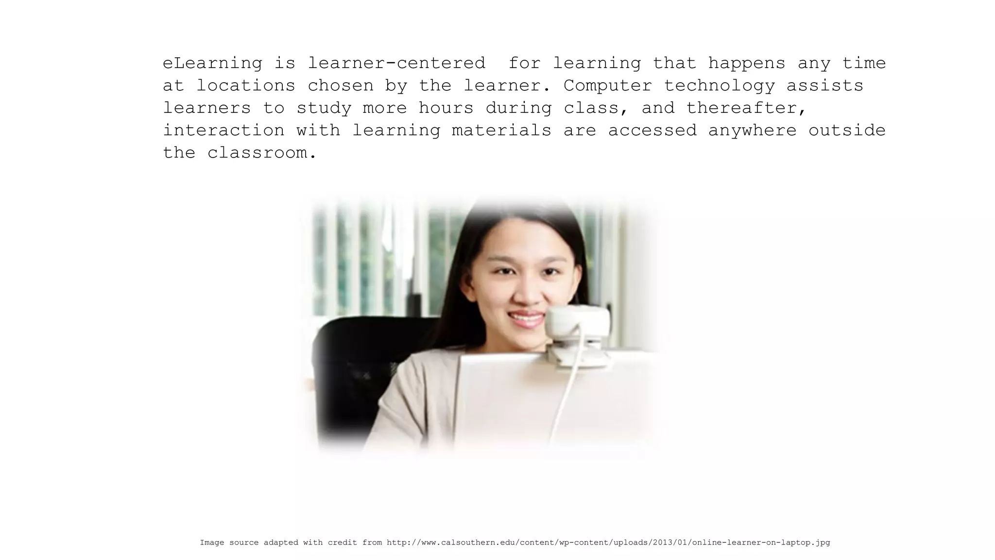 eLearning is learner-centered for learning that happens any time at locations chosen by the learner. Computer technology assists learners to study more hours during class, and thereafter, interaction with learning materials are accessed anywhere outside the classroom. 
Image source adapted with credit from http://www.calsouthern.edu/content/wp-content/uploads/2013/01/online-learner-on-laptop.jpg  