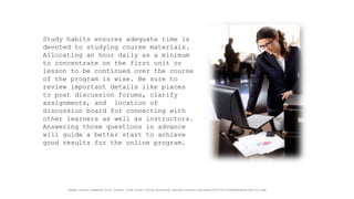Study habits ensures adequate time is devoted to studying course materials. Allocating an hour daily as a minimum to concentrate on the first unit or lesson to be continued over the course of the program is wise. Be sure to review important details like places to post discussion forums, clarify assignments, and location of discussion board for connecting with other learners as well as instructors. Answering those questions in advance will guide a better start to achieve good results for the online program. 
Image source adapted with credit from http://blog.doostang.com/wp-content/uploads/2010/10/Transferable-Skills.jpg  