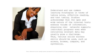 Understand and use common learning strategies in terms of taking notes, effective reading, and test taking. Studies acknowledge that the open and wide nature of the internet hosts endless volume of information. eLearning over networks supports individual progress even when retrieving relevant data may usually pose a challenge. 
Thus, various online success skills should be used, such as access, browse, compare, and synthesize. 
http://www.evolllution.com/wp-content/uploads/2013/01/businesswoman-working-at-home-pablocalvog.jpg  
