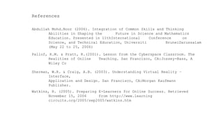 Abdullah Mohd.Noor (2006). Integration of Common Skills and Thinking Abilities in Shaping the Future in Science and Mathematics Education. Presented in 11thInternational Conference on Science, and Technical Education, Universiti BruneiDarussalam (May 22 to 25, 2006) 
Watkins, R. (2005). Preparing E-Learners for Online Success. Retrieved November 15, 2006 from http://www.learning circuits.org/2005/sep2005/watkins.htm 
Pallof, R.M. & Pratt, K.(2001). Lesson from the Cyberspace Classroom. The Realities of Online Teaching. San Francisco, CA:Jossey-Bass, A Wiley Co 
References 
Sherman, W.R. & Craig, A.B. (2003). Understanding Virtual Reality – Interface, 
Application and Design. San Francisco, CA:Morgan Kaufmann Publisher.  