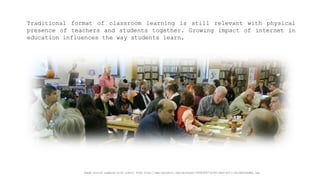 Traditionalformatofclassroomlearningisstillrelevantwithphysicalpresenceofteachersandstudentstogether.Growingimpactofinternetineducationinfluencesthewaystudentslearn. 
Image source adapted with credit from http://www.edinboro.edu/dotAsset/f49f3f87-b344-46a0-b211-d4c4b65aadba.jpg  