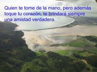 Quien te tome de la mano, pero además toque tu corazón, te brindará siempre una amistad verdadera. 