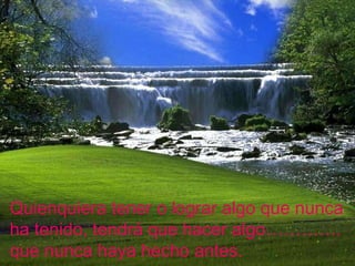 Quienquiera tener o lograr algo que nunca ha tenido, tendrá que hacer algo…………. que nunca haya hecho antes. 