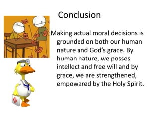 Conclusion
Making actual moral decisions is
 grounded on both our human
 nature and God’s grace. By
 human nature, we posses
 intellect and free will and by
 grace, we are strengthened,
 empowered by the Holy Spirit.
 